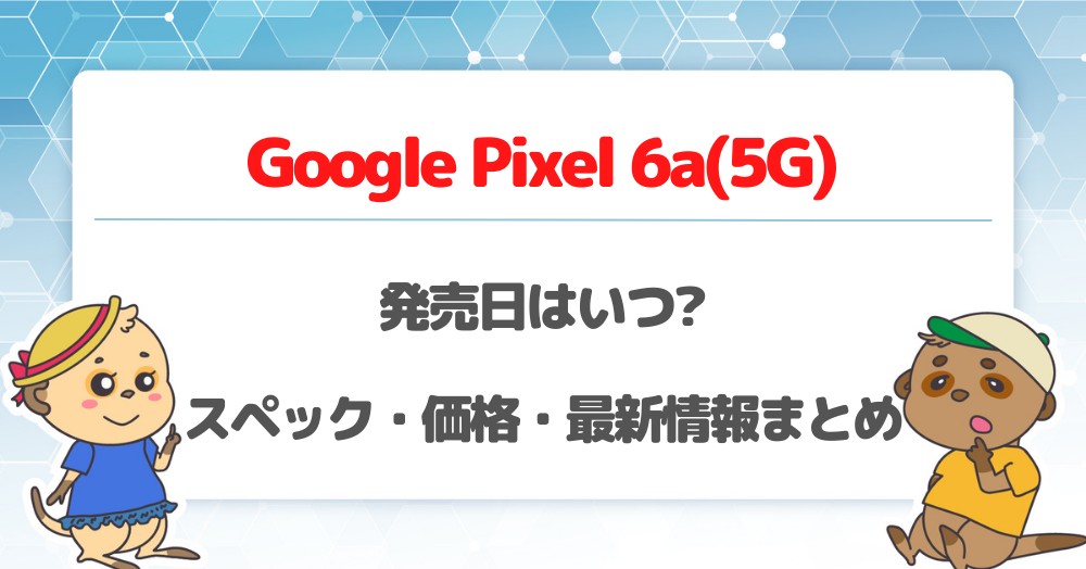 Pixel 6a(5G)の発売日はいつ?スペック・価格・リーク最新情報まとめ