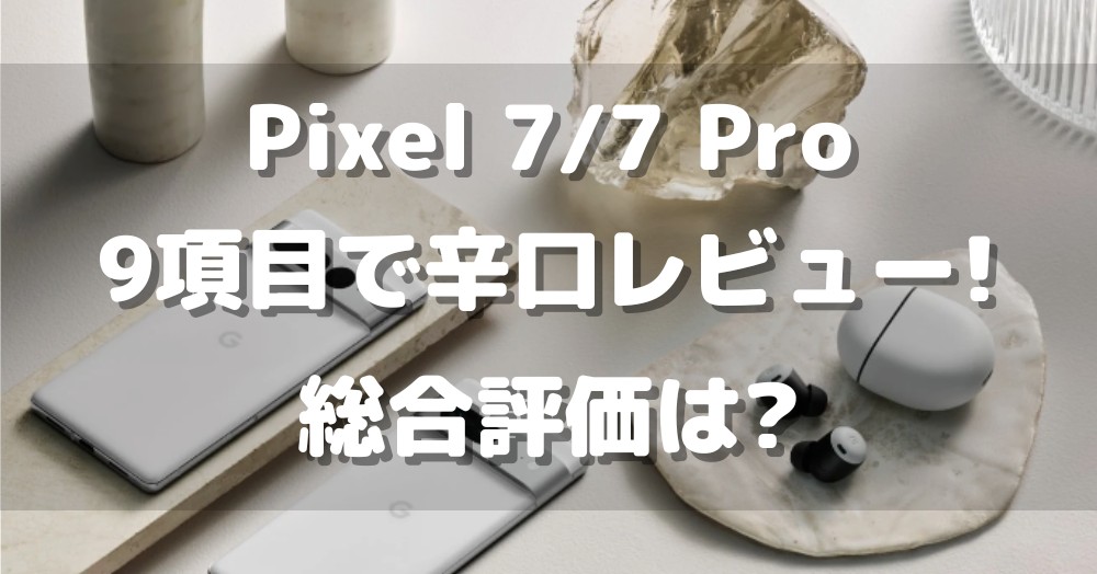 Pixel 7/7 Proを9項目で辛口レビュー!買うべき理由と買ってはいけない理由とは?