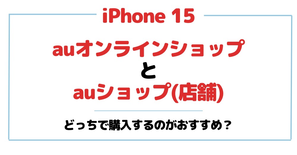 iPhone 15はauオンラインショップとauショップ(店舗)のどっちで予約がおすすめ